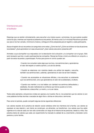 46
Orientaciones para
el facilitador
Disponga que se sienten cómodamente, para escuchar una música suave y armoniosa, los que quieran pueden
cerrar los ojos, mientras van trayendo al presente sus recuerdos. (Al menos unos 3 a 4 minutos) Pida ahora que abran
sus ojos si los han cerrado, minimice la música y entregue la ficha preparada para el registro a cada participante.
Apoye el registro de sus recuerdos con preguntas como estas: ¿Cómo les fue? ¿Cómo se sintieron en las situaciones
recordadas? ¿Qué aprendieron en esas situaciones? ¿Qué valores estuvieron presentes allí?
Anímeles a que acompañen sus respuestas con la descripción de la situación y la compartan con el grupo. Sólo
será necesario que tres o cuatro participantes las compartan. Recoja las fichas e inicié una reflexión en conjunto, a
partir de estos recuerdos y aprendizajes. Puntos para poner en común pueden ser:
• Cuando nos consultan sobre algo que nos toca, nos sentimos bien y aprendemos
el valor del respeto a nuestra opinión y a la de los demás.
• Cuando se relacionan con nosotros desde una actitud de respeto y escucha,
también nos sentimos bien y además, aprendemos el valor de ser bien tratados.
• Cuando nos acompañan en situaciones difíciles y nos escuchan no solamente
que nos sentimos bien, sino que aprendemos el valor de la solidaridad y el afecto.
• Cuando nos mienten o no nos hablan con claridad nos sentimos defraudados y
estafados. Se está maltratando la confianza que hemos puesto en el otro.
Aprendemos a desconfiar y a mentir, y a no ser claros.
Todos estos ejemplos y situaciones vividas son apenas una muestra. Eso sí, nos presentan que los valores no son
unas palabras bonitas escritas o sacadas de algún libro o dichas en discursos o sermones.
Para cerrar el período, puede compartir algunas de las siguientes reflexiones:
Los valores resultan de la práctica de relación social cotidiana entre los miembros de la familia. Los valores se
expresan en esa relación y así mismo se construyen, se alimentan, se transforman. Los valores que hoy están
vigentes en la vida de cada uno han sido construidos a lo largo de la historia de las personas, desde su niñez. Esa
práctica diaria de valores que cada uno experimenta ha marcado la calidad de su crecimiento y bienestar como
persona y como familia.
 