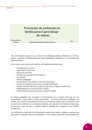 47
Educando en Familia - Guía para Formadores Módulo Valores
Anexo 5
Promoción de ambientes en
familia para el aprendizaje
de valores
Educación de
Valores
No. 1
Herramientas de Desarrollo Humano
Esta herramienta educativa es un campo de actividades graduales, diseñada con el �in de
apoyar y permitir el fortalecimiento de ciertas habilidades cognitivas y de comprensión de
padres y madres.
Se ha considerado su pertinencia gracias a las siguientes características:
- Facilidad de uso y acceso
- Capacidad de motivación
- Relevancia curricular
- Facilita el ejercicio de nuevas prácticas
- Versatilidad
- Enfoque pedagógico
- Presta atención a los distintos ritmos de aprendizaje
- Promueve la experiencia directa y el autodescubrimiento
- Pueden combinar diferentes medios de expresión y códigos de asimilación
- Flexibilidad para el contexto donde se aplica
- Informa desde la propia experiencia y desde los demás
El enfoque pedagógico que acompaña a la herramienta que se propone tiene que ver con
hacer posible el que padres y madres promuevan – de modo intencional- ambientes en
familia para motivar el aprendizaje de valores en la relación cotidiana de sus miembros. Una
promoción de ambientes no en situaciones ideales, sino más bien con énfasis en situaciones
tensionantes, como las que se reporta desde la realidad de la mayoría de las familias
ecuatorianas.
El conocimiento y aplicación de la herramienta requiere que padres y madres se motiven por
emprender un pequeño proceso metodológico, en el cual paso a paso (de manera gradual) se
 