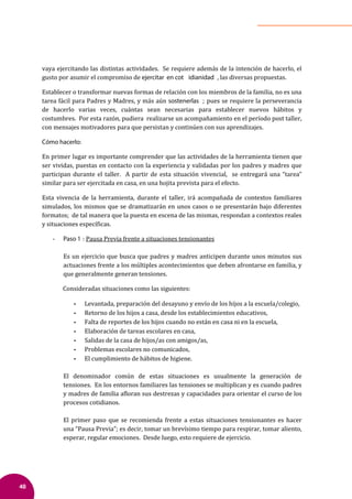 48
vaya ejercitando las distintas actividades. Se requiere además de la intención de hacerlo, el
gusto por asumir el compromiso de ejercitar en cot idianidad , las diversas propuestas.
Establecer o transformar nuevas formas de relación con los miembros de la familia, no es una
tarea fácil para Padres y Madres, y más aún sostenerlas ; pues se requiere la perseverancia
de hacerlo varias veces, cuántas sean necesarias para establecer nuevos hábitos y
costumbres. Por esta razón, pudiera realizarse un acompañamiento en el período post taller,
con mensajes motivadores para que persistan y continúen con sus aprendizajes.
Cómo hacerlo:
En primer lugar es importante comprender que las actividades de la herramienta tienen que
ser vividas, puestas en contacto con la experiencia y validadas por los padres y madres que
participan durante el taller. A partir de esta situación vivencial, se entregará una “tarea”
similar para ser ejercitada en casa, en una hojita prevista para el efecto.
Esta vivencia de la herramienta, durante el taller, irá acompañada de contextos familiares
simulados, los mismos que se dramatizarán en unos casos o se presentarán bajo diferentes
formatos; de tal manera que la puesta en escena de las mismas, respondan a contextos reales
y situaciones especí�icas.
- Paso 1 : Pausa Previa frente a situaciones tensionantes
Es un ejercicio que busca que padres y madres anticipen durante unos minutos sus
actuaciones frente a los múltiples acontecimientos que deben afrontarse en familia, y
que generalmente generan tensiones.
Consideradas situaciones como las siguientes:
• Levantada, preparación del desayuno y envío de los hijos a la escuela/colegio,
• Retorno de los hijos a casa, desde los establecimientos educativos,
• Falta de reportes de los hijos cuando no están en casa ni en la escuela,
• Elaboración de tareas escolares en casa,
• Salidas de la casa de hijos/as con amigos/as,
• Problemas escolares no comunicados,
• El cumplimiento de hábitos de higiene.
El denominador común de estas situaciones es usualmente la generación de
tensiones. En los entornos familiares las tensiones se multiplican y es cuando padres
y madres de familia a�loran sus destrezas y capacidades para orientar el curso de los
procesos cotidianos.
El primer paso que se recomienda frente a estas situaciones tensionantes es hacer
una “Pausa Previa”; es decir, tomar un brevísimo tiempo para respirar, tomar aliento,
esperar, regular emociones. Desde luego, esto requiere de ejercicio.
 