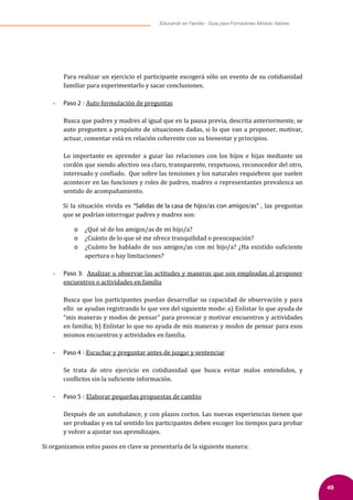 49
Educando en Familia - Guía para Formadores Módulo Valores
Para realizar un ejercicio el participante escogerá sólo un evento de su cotidianidad
familiar para experimentarlo y sacar conclusiones.
- Paso 2 : Auto formulación de preguntas
Busca que padres y madres al igual que en la pausa previa, descrita anteriormente, se
auto pregunten a propósito de situaciones dadas, si lo que van a proponer, motivar,
actuar, comentar está en relación coherente con su bienestar y principios.
Lo importante es aprender a guiar las relaciones con los hijos e hijas mediante un
cordón que siendo afectivo sea claro, transparente, respetuoso, reconocedor del otro,
interesado y con�iado. Que sobre las tensiones y los naturales requiebros que suelen
acontecer en las funciones y roles de padres, madres o representantes prevalezca un
sentido de acompañamiento.
Si la situación vivida es “Salidas de la casa de hijos/as con amigos/as” , las preguntas
que se podrían interrogar padres y madres son:
o ¿Qué sé de los amigos/as de mi hijo/a?
o ¿Cuánto de lo que sé me ofrece tranquilidad o preocupación?
o ¿Cuánto he hablado de sus amigos/as con mi hijo/a? ¿Ha existido su�iciente
apertura o hay limitaciones?
- Paso 3: Analizar u observar las actitudes y maneras que son empleadas al proponer
encuentros o actividades en familia
Busca que los participantes puedan desarrollar su capacidad de observación y para
ello se ayudan registrando lo que ven del siguiente modo: a) Enlistar lo que ayuda de
“mis maneras y modos de pensar” para provocar y motivar encuentros y actividades
en familia; b) Enlistar lo que no ayuda de mis maneras y modos de pensar para esos
mismos encuentros y actividades en familia.
- Paso 4 : Escuchar y preguntar antes de juzgar y sentenciar
Se trata de otro ejercicio en cotidianidad que busca evitar malos entendidos, y
con�lictos sin la su�iciente información.
- Paso 5 : Elaborar pequeñas propuestas de cambio
Después de un autobalance, y con plazos cortos. Las nuevas experiencias tienen que
ser probadas y en tal sentido los participantes deben escoger los tiempos para probar
y volver a ajustar sus aprendizajes.
Si organizamos estos pasos en clave se presentaría de la siguiente manera:
 