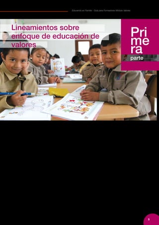 5
Educando en Familia - Guía para Formadores Módulo Valores
La familia es el principal espacio de socialización
donde aprendemos a vivir con los demás y construimos
nuestra identidad cultural, renovamos cada día
nuestros afectos, formas de pensamiento y acción.
En ella se promueve especialmente, el crecimiento y
desarrollo integral de los niños, niñas y adolescentes.
Por todo ello, la familia juega un papel decisivo en el
desarrollo de los individuos y las sociedades.
Las familias y sus miembros representan actores de alta
relevancia para el logro de una sociedad que alcanza
una ciudadanía fuerte y solidaria. Todo esfuerzo que
motive capacidades en este entorno vital, nunca se
echará a perder, siempre será semillero de ciudadanía
y democracia.
Con frecuencia escuchamos que un factor que explica
las problemáticas sociales es “la falta de valores” o
peor aún, “la pérdida de ellos”. De hecho, varias
familias aducen a la falta de valores varias conductas
juveniles y demandan a la sociedad por no tener
una sensibilidad al respecto. Desde el lado de las
instituciones educativas, también es frecuente la queja
de que varios estudiantes concurren a los procesos
educativos desprovistos de actitudes y valores que
pudieran favorecer sus propios procesos de desarrollo.
Una tensión adicional se crea cuando padres, madres
y educadores no tienen claridades respecto a cómo
educar los valores, cuándo hacerlo y cuáles de
ellos resultan decisivos para el desarrollo integral.
La presente Guía propone al formador partir de
esta realidad y de aquella particular y específica de
cada grupo de familias y estudiantes que atiende la
institución educativa, para recabar las vivencias y
experiencias que sobre estos temas se registra. Con
esa base podrá disponer de un marco que oriente
el apoyo a las familias en relación a lo que son sus
preocupaciones: cómo enseño valores en el hogar y
qué capacidades necesito para ello.
Pri
me
raparte
Lineamientos sobre
enfoque de educación de
valores
 