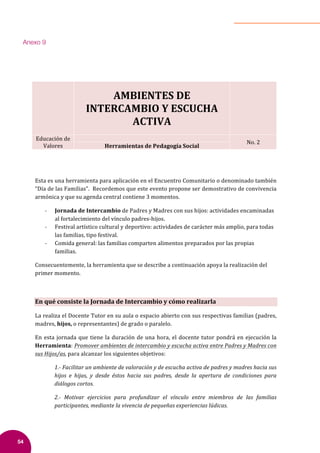54
	
	
	
	
	
	 	
AMBIENTES	DE	
INTERCAMBIO	Y	ESCUCHA	
ACTIVA	
	
	
Educación	de	
Valores	
	
No.	2	
Herramientas	de	Pedagogía	Social	
	
	
Esta	es	una	herramienta	para	aplicación	en	el	Encuentro	Comunitario	o	denominado	también	
“Día	de	las	Familias”.		Recordemos	que	este	evento	propone	ser	demostrativo	de	convivencia	
armónica	y	que	su	agenda	central	contiene	3	momentos.		
- Jornada	de	Intercambio	de	Padres	y	Madres	con	sus	hijos:	actividades	encaminadas	
al	fortalecimiento	del	vínculo	padres-hijos.		
- Festival	artístico	cultural	y	deportivo:	actividades	de	carácter	más	amplio,	para	todas	
las	familias,	tipo	festival.	
- Comida	general:	las	familias	comparten	alimentos	preparados	por	las	propias	
familias.	
Consecuentemente,	la	herramienta	que	se	describe	a	continuación	apoya	la	realización	del	
primer	momento.	
	
En	qué	consiste	la	Jornada	de	Intercambio	y	cómo	realizarla	
La	realiza	el	Docente	Tutor	en	su	aula	o	espacio	abierto	con	sus	respectivas	familias	(padres,	
madres,	hijos,	o	representantes)	de	grado	o	paralelo.		
En	esta	jornada	que	tiene	la	duración	de	una	hora,	el	docente	tutor	pondrá	en	ejecución	la	
Herramienta:	Promover	ambientes	de	intercambio	y	escucha	activa	entre	Padres	y	Madres	con	
sus	Hijos/as,	para	alcanzar	los	siguientes	objetivos:	
1.-	Facilitar	un	ambiente	de	valoración	y	de	escucha	activa	de	padres	y	madres	hacia	sus	
hijos	 e	 hijas,	 y	 desde	 éstos	 hacia	 sus	 padres,	 desde	 la	 apertura	 de	 condiciones	 para	
diálogos	cortos.	
2.-	 Motivar	 ejercicios	 para	 profundizar	 el	 vínculo	 entre	 miembros	 de	 las	 familias	
participantes,	mediante	la	vivencia	de	pequeñas	experiencias	lúdicas.	
Anexo 9
 