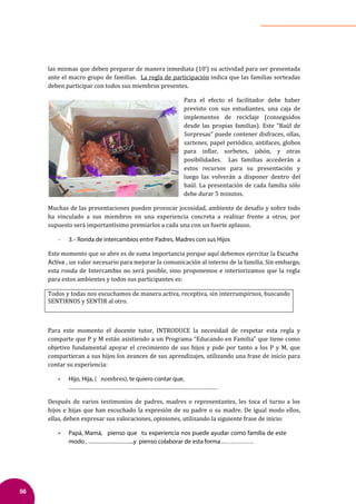 56
las mismas que deben preparar de manera inmediata (10’) su actividad para ser presentada
ante el macro grupo de familias. La regla de participación indica que las familias sorteadas
deben participar con todos sus miembros presentes.
Para el efecto el facilitador debe haber
previsto con sus estudiantes, una caja de
implementos de reciclaje (conseguidos
desde las propias familias). Este “Baúl de
Sorpresas” puede contener disfraces, ollas,
sartenes, papel periódico, antifaces, globos
para in�lar, sorbetes, jabón, y otras
posibilidades. Las familias accederán a
estos recursos para su presentación y
luego las volverán a disponer dentro del
baúl. La presentación de cada familia sólo
debe durar 5 minutos.
Muchas de las presentaciones pueden provocar jocosidad, ambiente de desa�ío y sobre todo
ha vinculado a sus miembros en una experiencia concreta a realizar frente a otros, por
supuesto será importantísimo premiarlos a cada una con un fuerte aplauso.
- 3.- Ronda de intercambios entre Padres, Madres con sus Hijos
Este momento que se abre es de suma importancia porque aquí debemos ejercitar la Escucha
Activa , un valor necesario para mejorar la comunicación al interno de la familia. Sin embargo,
esta ronda de Intercambio no será posible, sino proponemos e interiorizamos que la regla
para estos ambientes y todos sus participantes es:
Todos y todas nos escuchamos de manera activa, receptiva, sin interrumpirnos, buscando
SENTIRNOS y SENTIR al otro.
Para este momento el docente tutor, INTRODUCE la necesidad de respetar esta regla y
comparte que P y M están asistiendo a un Programa “Educando en Familia” que tiene como
objetivo fundamental apoyar el crecimiento de sus hijos y pide por tanto a los P y M, que
compartieran a sus hijos los avances de sus aprendizajes, utilizando una frase de inicio para
contar su experiencia:
• Hijo, Hija, ( nombres), te quiero contar que,
…….……………………………………………………………………………
Después de varios testimonios de padres, madres o representantes, les toca el turno a los
hijos e hijas que han escuchado la expresión de su padre o su madre. De igual modo ellos,
ellas, deben expresar sus valoraciones, opiniones, utilizando la siguiente frase de inicio:
• Papá, Mamá, pienso que tu experiencia nos puede ayudar como familia de este
modo, ………………………..y pienso colaborar de esta forma…………….
 