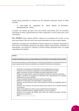 57
Educando en Familia - Guía para Formadores Módulo Valores
Cuando hayan participado las familias que han solicitado expresarse, motive la última
actividad.
- 4.- Interc ambio de expresiones de afecto: abrazos, pe nsamientos,
estrechamiento de manos, …
Se pedirá a las familias que para cerrar esta jornada, intercambien entre sus miembros,
expresiones de afecto, agradeciéndose por haber compartido un nuevo espacio para crecer
como familia.
No olvidar invitar a Padres y Madres a dejarnos sus comentarios de lo vivido en unas
hojas (que simulan “libro de visitas”) que estarán disponibles en el aula o espacio elegido.
Finalmente, recordando que este Módulo de Valores empezó con la Campaña “Aprendamos a
decir Gracias” el facilitador, agradecerá a los padres, madres, representantes, estudiantes, su
participación y los motivará a compartir el festival artístico preparado junto a la comida
organizada por las familias.
ANEXO:
Listado de Iniciativas para ser emprendidos por las familias en la Jornada de Intercambio
En todas las iniciativas se podrá observar el nivel de participación, el nivel de inclusión de
ideas y opiniones de todos sus miembros y la calidad de vínculo entre familiares.
- Conformar una banda musical familiar con los implementos al acceso.
- Preparar un socio drama, escogiendo el cuento preferido de sus hijos.
- Jugar a encontrar el tesoro escondido con pistas elaboradas in situ.
- Elaborar el Logo Familiar, usando el símbolo acordado por todos los miembros.
- Juagar a presentar un programa de televisión con la preparación de un platillo
tradicional, con receta incluida.
- Preparar pompas de jabón para hacer juntos las burbujas.
- Elaborar la estrofa de la canción familiar y cantarla juntos.
- Preparar un spot televisivo sobre cómo preparar la �iesta de cumpleaños para el
hijo, hija.
- Preparar una secuencia de ejercicios �ísicos para hacerlo con la familia durante
tres minutos.
- In�lar y botar globos de colores juntos, pidiendo deseos familiares.
- Pintar un cartel con frases y slogans alusivos a crecer en familia.
- Preparar tres minutos de Humor para todas las familias presentes. (Cachos,
disfrazarse y contarlos…)
- Otras, ……………………………………
 