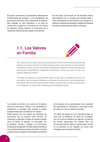6
1
LostextosquevanentrecomillasenestepuntosetomandelCuaderno“Viviendonuestrosvalores”,MinisteriodeEducaciónElSalvador-Plan,2007.
“Los valores se forman y se cultivan en la relación
social de convivencia. Influyen en la necesidad de
transformar la sociedad, pero también la propia
sociedad influye para condicionar los valores.
Podría decirse que los valores son prácticas de
convivencia que se asumen como normas. Se
construyen y aprenden a través de núcleos sociales
como la familia, la escuela, la comunidad. Ahí
se justifican, circulan, y otorgan a la convivencia
condiciones de dignidad. También podría entenderse
como valores aquellos principios de acción concreta
y práctica que se integran en el quehacer consciente
de la persona, en su personalidad, como resultado
del “aprendizaje en convivencia” y que rigen la vida
de cada uno y de los colectivos sociales.
“Al hablar de valores es muy importante dejar en
claro que no hablamos de teoría de conceptos,
sino de vivencia cotidiana; por ejemplo, la práctica
de normas elementales de cortesía hará una
convivencia familiar fraterna, cuando estas normas
no se practican en los hogares, es mucho más
complejo para la escuela formarlas”.
1.1. Los Valores
en Familia
“Los valores que se aspira formar son aquellos que ofrecen una convivencia social más
humana, una manera de vivir en donde se pueda crecer como persona a nivel individual
y colectivo; es decir, que los valores estén orientados al desarrollo de las personas para
que puedan comprenderse y respetarse mutuamente, convivir con amor, en paz, con
equidad, libertad y justicia”1
.
“Al hablar de valores es muy importante dejar en claro que no hablamos de teoría de
conceptos, sino de vivencia cotidiana; por ejemplo, la práctica de normas elementales
de cortesía hará una convivencia familiar fraterna, cuando estas normas no se practican
en los hogares, es mucho más complejo para la escuela formarlas”.
Es preciso, obviamente, una orientación debidamente
fundamentada del formador y una consolidación de
sus propios puntos de vista y emociones al respecto.
Este equipaje es más importante si se tiene en
cuenta que su papel en la formación de los tutores
es relevante, porque abonará al crecimiento de la
capacidad institucional para apoyar a las familias.
De otra parte, la formación de los docentes tutores
está llamada a ser un proceso que resuelva estos y
otros interrogantes de las familias y que ponga en la
reflexión y experiencia de padres y madres la necesidad
de arribar a propuestas sencillas y concretas.
 