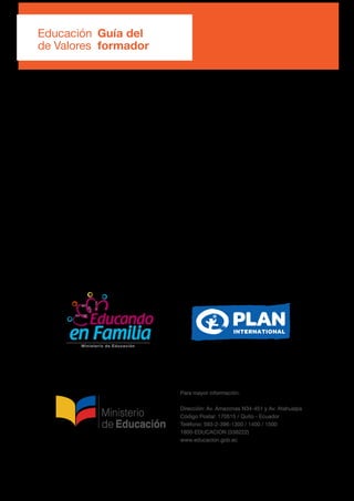Para mayor información:
Dirección: Av. Amazonas N34-451 y Av. Atahualpa
Código Postal: 170515 / Quito - Ecuador
Teléfono: 593-2-396-1300 / 1400 / 1500
1800-EDUCACION (338222)
www.educacion.gob.ec
Educación
de Valores
Guía del
formador
 