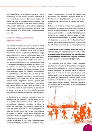 7
Educando en Familia - Guía para Formadores Módulo Valores
Los valores forman el sentido de lo correcto y de lo
incorrecto y, por eso mismo, ayudan a establecer el
piso moral de las acciones. Este es un proceso en
el que interviene la formación de la conciencia. Para
los niños más pequeños lo que pudo ser costumbre y
práctica sobre lo correcto, en la relación con los demás
y, por tanto un valor, se convierte en norma de vida
–más adelante- si se asume libre y conscientemente
como tal.
¿Cómo los niños, y adolescentes
adquieren valores?
Los valores comienzan a adquirirse desde la niñez
más temprana. Hay una serie de etapas por las que
atraviesan en su desarrollo moral, que va desde
observar las normas y costumbres familiares, luego
aceptarlas como un sistema, hasta cuando la persona
ha establecido su propia escala en su adolescencia,
mediante la cual se produce aceptaciones, crítica y
aun oposición, de acuerdo a sus propias decisiones y
a los factores del medio.Los procesos de construcción
de valores son dinámicos, vinculados de modo
estrecho a los ciclos de vida de las personas y de las
mismas familias. Si bien hay valores que permanecen
en las familias y en los individuos, hay otros que se
transforman y cambian por factores como el mismo
crecimiento y maduración, educación, intercambios
generacionales, imaginarios sociales, relación con
nuevas tecnologías. Hay una realidad en movimiento
que cambia estilos de vida, como el impacto de
nuevos roles para la mujer, la fragilidad en los vínculos
de pareja, y otros que se viven como transformaciones
culturales en las sociedades medianas y aun pequeñas.
La familia como un colectivo heterogéneo que es,
presenta una alta diversidad cultural, étnica, social.
En el campo, en la ciudad y en la periferia, en las
comunidades indígenas, montubias o afros, la
familia se constituye con marcadas diferencias a
pesar de formar parte de una misma sociedad. No
todas las familias tienen las mismas oportunidades
de integración social y todas estas realidades del
contexto, determinan la construcción de los conjuntos
valorativos que las acompañan.
“La vida en sociedad es una condición indispensable
para el aprendizaje y la práctica de valores en niños,
niñas y adolescentes”. A través del contacto que
establecen con diferentes personas fuera de su
familia, irán incorporando valores que vienen de otros
ambientes, de instituciones, de medios, de pares, y
otros.
Si bien en la familia recibimos, normas, costumbres
y creencias propias de la sociedad, el aprendizaje de
esto no es idéntico en todas las familias. Los valores, el
espacio y los miembros en cada familia no son iguales,
hablamos de conjuntos diversos donde un valor
puede motivar prácticas de auto cuidado y bienestar y
en otros casos la presencia de “contravalores” puede
motivar prácticas de violencia, maltrato. ¿Cómo puede
ser la familia acompañante de sus propias diferencias?
“Es necesario que la familia y la escuela hagan un
esfuerzo conjunto para formar en los adolescentes
una capacidad crítica de todo lo que les rodea, para
no dejarse llevar por presiones de grupo o modelos
que no ayudan a su crecimiento personal”.
“Es primordial que la familia pueda conversar
abiertamente sobre temas de su interés, así se podrá
tener la oportunidad en su momento de prevenir las
drogas, prescindir de opciones frente a pandillas,
posponer el inicio de la vida sexual activa hasta
cuando estén mejor preparados. El diálogo sincero,
sin burlas, sin autoritarismos, ni gritos puede ayudar
al adolescente hombre o mujer a tomar decisiones
responsables frente a su vida y aprender a escuchar
activamente, vale la pena insistir en que “conversando
la gente se entiende”.
 