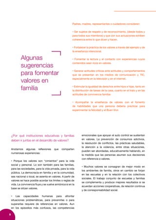 8
Padres, madres, representantes o cuidadores consideren:
• Ser sujetos de respeto y de reconocimiento, (desde todos y
para todos sus miembros) y que con sus actuaciones exhiben
coherencia entre lo que dicen y hacen.
• Fortalecer la práctica de los valores a través del ejemplo y de
la enseñanza intencional.
• Fomentar la lectura y el contacto con experiencias cuyos
contenidos sean ricos en valores.
• Generar actitudes críticas ante actitudes y comportamientos
que se presentan en los medios de comunicación y TIC,
especialmente en la televisión y en el internet.
• Estimular la igualdad de derechos entre hijos e hijas, tanto en
la distribución de tareas de la casa, cuanto en el trato y en las
actitudes de convivencia familiar.
• Acompañar la enseñanza de valores con el fomento
de habilidades que una persona debería practicar para
experimentar la felicidad y el Buen Vivir.
Algunas
sugerencias
para fomentar
valores en
familia
¿Por qué instituciones educativas y familias
deben ir juntas en el desarrollo de valores?
Anotamos algunas reflexiones que comparten
numerosas experiencias:
• Porque los valores son “cimientos” para la vida
social y personal. Lo son también para las familias,
para las sociedades, para la vida privada, para la vida
pública. La democracia en familia y en la comunidad,
sea nacional o local, se asienta en valores. A partir de
valores se hace posible acordar los límites o reglas de
vida. La convivencia fluye y se vuelve armónica si en la
base se sitúan valores.
• Las capacidades humanas para afrontar
situaciones problemáticas, para prevenirlas o para
superarlas requiere de referencias en valores. Aun
en los episodios más confusos, las competencias
emocionales que apoyan el auto control se sustentan
en valores. La prevención de consumos adictivos,
la resolución de conflictos, las prácticas saludables,
la atención a la violencia, entre otras situaciones,
pueden ser abordadas, educativamente hablando, en
la medida que las personas asumen sus decisiones
con referencia a valores.
• Muchos valores se consagran de mejor modo en
los ambientes de familia, otros en cambio se forjan
en las escuelas y en la relación con los colectivos
sociales. El trabajo conjunto de escuelas y familias
se complementa y produce mejores resultados si se
acuerdan acciones cooperativas, de relación continua
y de corresponsabilidad social.
 