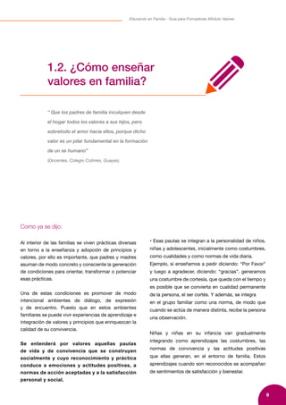 9
Educando en Familia - Guía para Formadores Módulo Valores
Como ya se dijo:
Al interior de las familias se viven prácticas diversas
en torno a la enseñanza y adopción de principios y
valores, por ello es importante, que padres y madres
asuman de modo concreto y consciente la generación
de condiciones para orientar, transformar o potenciar
esas prácticas.
Una de estas condiciones es promover de modo
intencional ambientes de diálogo, de expresión
y de encuentro. Puesto que en estos ambientes
familiares se puede vivir experiencias de aprendizaje e
integración de valores y principios que enriquezcan la
calidad de su convivencia.
Se entenderá por valores aquellas pautas
de vida y de convivencia que se construyen
socialmente y cuyo reconocimiento y práctica
conduce a emociones y actitudes positivas, a
normas de acción aceptadas y a la satisfacción
personal y social.
• Esas pautas se integran a la personalidad de niños,
niñas y adolescentes, inicialmente como costumbres,
como cualidades y como normas de vida diaria.
Ejemplo, si enseñamos a pedir diciendo: “Por Favor”
y luego a agradecer, diciendo: “gracias”, generamos
una costumbre de cortesía, que queda con el tiempo y
es posible que se convierta en cualidad permanente
de la persona, el ser cortés. Y además, se integra
en el grupo familiar como una norma, de modo que
cuando se actúa de manera distinta, recibe la persona
una observación.
Niñas y niñas en su infancia van gradualmente
integrando como aprendizajes las costumbres, las
normas de convivencia y las actitudes positivas
que ellas generan, en el entorno de familia. Estos
aprendizajes cuando son reconocidos se acompañan
de sentimientos de satisfacción y bienestar.
1.2. ¿Cómo enseñar
valores en familia?
“ Que los padres de familia inculquen desde
el hogar todos los valores a sus hijos, pero
sobretodo el amor hacia ellos, porque dicho
valor es un pilar fundamental en la formación
de un se humano”
(Docentes, Colegio Colimes, Guayas).
 