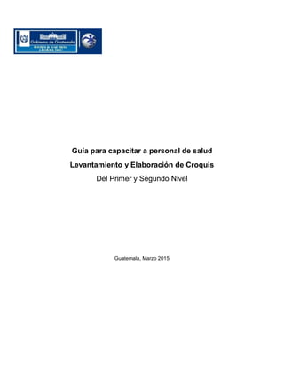 Guía para capacitar a personal de salud
Levantamiento y Elaboración de Croquis
Del Primer y Segundo Nivel
Guatemala, Marzo 2015
 