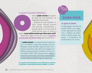 12 FUNDAÇÃO DEMÓCRITO ROCHA | UNIVERSIDADE ABERTA DO NORDESTE
O QUE É SAÚDE MENTAL?
termo saúde mental tem ganha-
do cada vez mais destaque nos
meios de comunicação.
Embora ele seja bastante co-
mum, muitas pessoas parecem
não entender completamente o
que ele significa. Por isso, antes de
continuarmos, pare um pouco e
pense: o que saúde mental quer dizer para você?
Muito bem! Agora vamos ver como a Organiza-
ção Mundial da Saúde (OMS) define este termo.
“A saúde mental é um estado de bem-estar em
que o indivíduo é capaz de perceber suas ha-
bilidades, sendo também capaz de lidar com o
estresse normal da vida, além de conseguir tra-
balhar produtivamente e contribuir com sua co-
munidade” (OMS, 2018; disponível em <https://
www.who.int/en/news-room/fact-sheets/detail/
mental-health-strengthening-our-response>).
SAIBA MAIS
O QUE É OMS?
A Organização Mundial da
Saúde (OMS) é uma agên-
cia de regulação de saúde
com o objetivo de desen-
volver e apoiar ações, pes-
quisas e campanhas de
saúde pública no mundo.
E O QUE ISTO SIGNIFICA NA PRÁTICA? VENHA
CONOSCO CONHECER MAIS SOBRE O TEMA!
 
