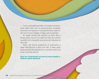 14 FUNDAÇÃO DEMÓCRITO ROCHA | UNIVERSIDADE ABERTA DO NORDESTE
Como você pôde perceber, ter saúde mental en-
volve saber lidar com os pensamentos, emoções,
controlar os impulsos e comportamentos; saber li-
dar com os seus colegas, amigos, pais e parentes.
Ter saúde mental não significa se sentir feliz o
tempo todo, mas sim ser capaz de lidar, de maneira
saudável, com situações que provocam estresse no
dia a dia.
Todos nós temos problemas. O importante é
saber identificá-los e lidar com eles. É saber pedir
ajuda quando eles aparecerem. E lembre-se de uma
coisa: você não está só!
QUE TAL CONHECER UM POUCO MAIS SOBRE A
FORMA COMO AGIMOS?
 