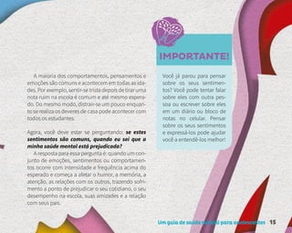 Um guia de saúde mental para adolescentes 15
IMPORTANTE!
A maioria dos comportamentos, pensamentos e
emoções são comuns e acontecem em todas as ida-
des. Por exemplo, sentir-se triste depois de tirar uma
nota ruim na escola é comum e até mesmo espera-
do. Do mesmo modo, distrair-se um pouco enquan-
to se realiza os deveres de casa pode acontecer com
todos os estudantes.
Você já parou para pensar
sobre os seus sentimen-
tos? Você pode tentar falar
sobre eles com outra pes-
soa ou escrever sobre eles
em um diário ou bloco de
notas no celular. Pensar
sobre os seus sentimentos
e expressá-los pode ajudar
você a entendê-los melhor!
Agora, você deve estar se perguntando: se estes
sentimentos são comuns, quando eu sei que a
minha saúde mental está prejudicada?
A resposta para essa pergunta é: quando um con-
junto de emoções, sentimentos ou comportamen-
tos ocorre com intensidade e frequência acima do
esperado e começa a afetar o humor, a memória, a
atenção, as relações com os outros, trazendo sofri-
mento a ponto de prejudicar o seu cotidiano, o seu
desempenho na escola, suas amizades e a relação
com seus pais.
 