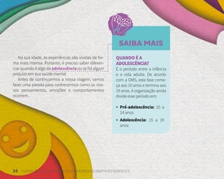 16 FUNDAÇÃO DEMÓCRITO ROCHA | UNIVERSIDADE ABERTA DO NORDESTE
Na sua idade, as experiências são vividas de for-
ma mais intensa. Portanto, é preciso saber diferen-
ciar quando é algo da adolescência ou se há algum
prejuízo em sua saúde mental.
Antes de continuarmos a nossa viagem, vamos
fazer uma parada para conhecermos como os nos-
sos pensamentos, emoções e comportamentos
ocorrem.
SAIBA MAIS
QUANDO É A
ADOLESCÊNCIA?
É o período entre a infância
e a vida adulta. De acordo
com a OMS, esta fase come-
ça aos 10 anos e termina aos
19 anos. A organização ainda
divide esse período em:
• Pré-adolescência: 10 a
14 anos
• Adolescência: 15 a 19
anos
 