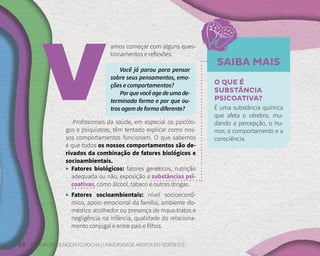 18 FUNDAÇÃO DEMÓCRITO ROCHA | UNIVERSIDADE ABERTA DO NORDESTE
amos começar com alguns ques-
tionamentos e reflexões:
Você já parou para pensar
sobre seus pensamentos, emo-
ções e comportamentos?
Porquevocêagedeumade-
terminada forma e por que ou-
trosagemdeformadiferente?
Profissionais da saúde, em especial os psicólo-
gos e psiquiatras, têm tentado explicar como nos-
sos comportamentos funcionam. O que sabemos
é que todos os nossos comportamentos são de-
rivados da combinação de fatores biológicos e
socioambientais.
• Fatores biológicos: fatores genéticos, nutrição
adequada ou não, exposição a substâncias psi-
coativas, como álcool, tabaco e outras drogas.
• Fatores socioambientais: nível socioeconô-
mico, apoio emocional da família, ambiente do-
méstico acolhedor ou presença de maus-tratos e
negligência na infância, qualidade do relaciona-
mento conjugal e entre pais e filhos.
SAIBA MAIS
O QUE É
SUBSTÂNCIA
PSICOATIVA?
É uma substância química
que afeta o cérebro, mu-
dando a percepção, o hu-
mor, o comportamento e a
consciência.
 