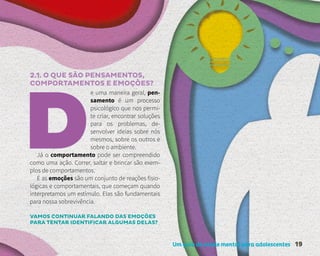 Um guia de saúde mental para adolescentes 19
2.1. O QUE SÃO PENSAMENTOS,
COMPORTAMENTOS E EMOÇÕES?
e uma maneira geral, pen-
samento é um processo
psicológico que nos permi-
te criar, encontrar soluções
para os problemas, de-
senvolver ideias sobre nós
mesmos, sobre os outros e
sobre o ambiente.
Já o comportamento pode ser compreendido
como uma ação. Correr, saltar e brincar são exem-
plos de comportamentos.
E as emoções são um conjunto de reações fisio-
lógicas e comportamentais, que começam quando
interpretamos um estímulo. Elas são fundamentais
para nossa sobrevivência.
VAMOS CONTINUAR FALANDO DAS EMOÇÕES
PARA TENTAR IDENTIFICAR ALGUMAS DELAS?
 