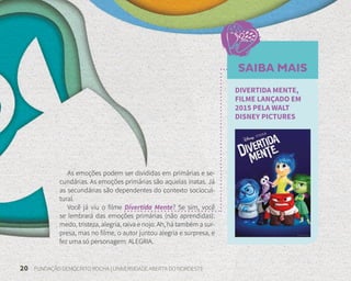 20 FUNDAÇÃO DEMÓCRITO ROCHA | UNIVERSIDADE ABERTA DO NORDESTE
As emoções podem ser divididas em primárias e se-
cundárias. As emoções primárias são aquelas inatas. Já
as secundárias são dependentes do contexto sociocul-
tural.
Você já viu o filme Divertida Mente? Se sim, você
se lembrará das emoções primárias (não aprendidas):
medo, tristeza, alegria, raiva e nojo. Ah, há também a sur-
presa, mas no filme, o autor juntou alegria e surpresa, e
fez uma só personagem: ALEGRIA.
SAIBA MAIS
DIVERTIDA MENTE,
FILME LANÇADO EM
2015 PELA WALT
DISNEY PICTURES
 