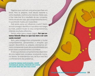 Um guia de saúde mental para adolescentes 23
Digamos que você tem uma prova para fazer em
breve. Para se preparar, você estuda bastante e,
como resultado, você tira uma nota boa. Neste caso,
o tirar nota boa foi o resultado do seu comporta-
mento de estudar (opa, que comportamento bom!).
E sua emoção mudou por causa disso.
Está vendo como um influencia o outro? Assim,
se você conseguir identificar o que deixa você alegre
ou triste, poderá mudar os seus comportamentos,
obtendo resultados diferentes.
Vamos voltar para a nossa viagem. Por que es-
tamos falando disso e o que isso tem a ver com
saúde mental?
Bom, para conseguirmos compreender e mudar
comportamentos, pensamentos e emoções que
causam desconforto ou prejuízo, precisamos pri-
meiro compreender quais são as possibilidades que
levam esses comportamentos a acontecer.
Éclaroquediversoscomportamentosdependem
de uma cadeia mais complexa, envolvendo inúme-
ros fatores. Se entendermos isso, vai ficar mais fácil
o enfrentamento dos problemas.
A PARTIR DESSA EXPLICAÇÃO, VOCÊ
CONSEGUE AGORA PENSAR EM COMO
APLICAR ISSO NO SEU DIA A DIA?
 