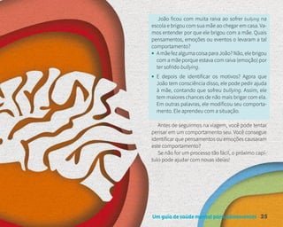 Um guia de saúde mental para adolescentes 25
João ficou com muita raiva ao sofrer bullying na
escola e brigou com sua mãe ao chegar em casa. Va-
mos entender por que ele brigou com a mãe. Quais
pensamentos, emoções ou eventos o levaram a tal
comportamento?
• AmãefezalgumacoisaparaJoão?Não,elebrigou
com a mãe porque estava com raiva (emoção) por
ter sofrido bullying.
• E depois de identificar os motivos? Agora que
João tem consciência disso, ele pode pedir ajuda
à mãe, contando que sofreu bullying. Assim, ele
tem maiores chances de não mais brigar com ela.
Em outras palavras, ele modificou seu comporta-
mento. Ele aprendeu com a situação.
Antes de seguirmos na viagem, você pode tentar
pensar em um comportamento seu. Você consegue
identificar que pensamentos ou emoções causaram
este comportamento?
Se não for um processo tão fácil, o próximo capí-
tulo pode ajudar com novas ideias!
 