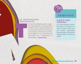 Um guia de saúde mental para adolescentes 27
3.1. IDENTIFICANDO
PENSAMENTOS
écnicas de meditação ajudam a organi-
zar os pensamentos, a tomar decisões e
a realizar melhor nossas atividades diá-
rias. Isso porque estas técnicas auxiliam
na respiração, aumentando a quantida-
de de oxigênio em uma das áreas mais
importantes para o pensamento no
nosso cérebro: o lobo frontal.
SAIBA MAIS
O QUE É LOBO
FRONTAL?
É uma das divisões, chama-
das lobos, do cérebro hu-
mano. O lobo frontal cum-
pre funções importantes
para processar informações,
executar ações e tomar de-
cisões.
 