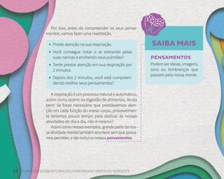 28 FUNDAÇÃO DEMÓCRITO ROCHA | UNIVERSIDADE ABERTA DO NORDESTE
SAIBA MAIS
Por isso, antes de compreender os seus pensa-
mentos, vamos fazer uma meditação.
• Preste atenção na sua respiração.
• Você consegue notar o ar entrando pelas
suas narinas e enchendo seus pulmões?
• Tente prestar atenção em sua respiração por
2 minutos.
• Depois dos 2 minutos, você está compreen-
dendo melhor seus pensamentos?
A respiração é um processo natural e automático,
assim como ocorre na digestão de alimentos. Ainda
bem! Se fosse necessário que prestássemos aten-
ção em cada função do nosso corpo, provavelmen-
te teríamos pouco tempo para dedicar às nossas
atividades do dia a dia, não é mesmo?
Assim como nesses exemplos, grande parte da nos-
sa atividade mental também acontece sem que possa-
mosperceber,eistoincluiosnossospensamentos.
PENSAMENTOS
Podem ser ideias, imagens,
sons ou lembranças que
passam pela nossa mente.
 