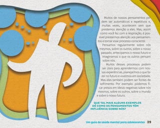 Um guia de saúde mental para adolescentes 29
Muitos de nossos pensamentos po-
dem ser automáticos e repetitivos e,
muitas vezes, acontecem sem que
prestemos atenção a eles. Mas, assim
como você fez com a respiração, é pos-
sível prestarmos atenção aos pensamen-
tos e tornar esse processo consciente.
Pensamos regularmente sobre nós
mesmos, sobre os outros, sobre o nosso
passado, antecipamos o nosso futuro e
imaginamos o que os outros pensam
sobre nós.
Muitos desses processos podem
ser úteis para aprendermos com nos-
sas experiências, planejarmos o que fa-
zer no futuro e vivermos em sociedade.
Mas eles também podem ser fontes de
sofrimento. Por exemplo: podemos fi-
car presos em ideias negativas sobre nós
mesmos, sobre os outros, sobre o mundo
e sobre o nosso futuro.
QUE TAL MAIS ALGUNS EXEMPLOS
DE COMO OS PENSAMENTOS TÊM
INFLUÊNCIA SOBRE NÓS?
 