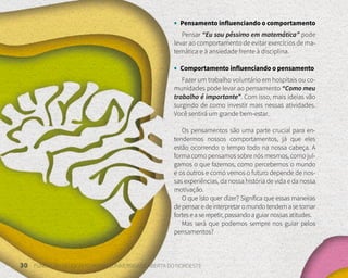 30 FUNDAÇÃO DEMÓCRITO ROCHA | UNIVERSIDADE ABERTA DO NORDESTE
• Pensamento influenciando o comportamento
Pensar “Eu sou péssimo em matemática” pode
levar ao comportamento de evitar exercícios de ma-
temática e à ansiedade frente à disciplina.
• Comportamento influenciando o pensamento
Fazer um trabalho voluntário em hospitais ou co-
munidades pode levar ao pensamento “Como meu
trabalho é importante”. Com isso, mais ideias vão
surgindo de como investir mais nessas atividades.
Você sentirá um grande bem-estar.
Os pensamentos são uma parte crucial para en-
tendermos nossos comportamentos, já que eles
estão ocorrendo o tempo todo na nossa cabeça. A
forma como pensamos sobre nós mesmos, como jul-
gamos o que fazemos, como percebemos o mundo
e os outros e como vemos o futuro depende de nos-
sas experiências, da nossa história de vida e da nossa
motivação.
O que isto quer dizer? Significa que essas maneiras
depensaredeinterpretaromundotendemasetornar
forteseaserepetir,passandoaguiarnossasatitudes.
Mas será que podemos sempre nos guiar pelos
pensamentos?
 