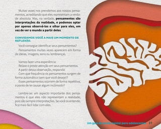 Um guia de saúde mental para adolescentes 31
Muitas vezes nos prendemos aos nossos pensa-
mentos, acreditando que eles representam a verda-
de absoluta. Mas, na verdade, pensamentos são
interpretações da realidade, e podemos optar
por apenas observá-los e olhar para eles, em
vez de ver o mundo a partir deles.
CONVIDAMOS VOCÊ A MAIS UM MOMENTO DE
REFLEXÃO.
Você consegue identificar seus pensamentos?
Pensamentos muitas vezes aparecem em forma
de ideias, imagens, sons ou lembranças.
Vamos fazer uma experiência:
Relaxe e preste atenção em seus pensamentos.
A partir dessa observação, responda:
Com que frequência os pensamentos surgem de
forma automática (sem que você deseje)?
Esses pensamentos ocorrem de forma repetitiva,
a ponto de te causar algum incômodo?
Lembre-se: um aspecto importante dos pensa-
mentos é que eles não representam a realidade,
pois são sempre interpretações. Se você os entende,
fica mais fácil lidar com eles.
 