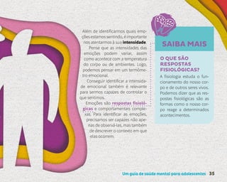 Um guia de saúde mental para adolescentes 35
SAIBA MAIS
Além de identificarmos quais emo-
çõesestamossentindo,éimportante
nos atentarmos à sua intensidade.
Pense que as intensidades das
emoções podem variar, assim
como acontece com a temperatura
do corpo ou de ambientes. Logo,
podemos pensar em um termôme-
tro emocional.
Conseguir identificar a intensida-
de emocional também é relevante
para sermos capazes de controlar o
que sentimos.
Emoções são respostas fisioló-
gicas e comportamentais comple-
xas. Para identificar as emoções,
precisamos ser capazes não ape-
nas de observá-las, mas também
de descrever o contexto em que
elas ocorrem.
O QUE SÃO
RESPOSTAS
FISIOLÓGICAS?
A fisiologia estuda o fun-
cionamento do nosso cor-
po e de outros seres vivos.
Podemos dizer que as res-
postas fisiológicas são as
formas como o nosso cor-
po reage a determinados
acontecimentos.
 