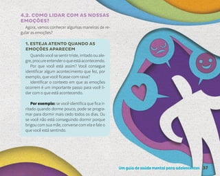 Um guia de saúde mental para adolescentes 37
4.2. COMO LIDAR COM AS NOSSAS
EMOÇÕES?
Agora, vamos conhecer algumas maneiras de re-
gular as emoções?
1. ESTEJA ATENTO QUANDO AS
EMOÇÕES APARECEM
Quando você se sentir triste, irritado ou ale-
gre, procure entender o que está acontecendo.
Por que você está assim? Você consegue
identificar algum acontecimento que fez, por
exemplo, que você ficasse com raiva?
Identificar o contexto em que as emoções
ocorrem é um importante passo para você li-
dar com o que está acontecendo.
Por exemplo: se você identifica que fica ir-
ritado quando dorme pouco, pode se progra-
mar para dormir mais cedo todos os dias. Ou
se você não está conseguindo dormir porque
brigou com sua mãe, converse com ela e fale o
que você está sentindo.
 