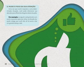 38 FUNDAÇÃO DEMÓCRITO ROCHA | UNIVERSIDADE ABERTA DO NORDESTE
2. MUDE O FOCO DA SUA ATENÇÃO
Uma vez que você é exposto a uma deter-
minada situação, você pode direcionar sua
atençãoparadiferentesângulosdestasituação.
Por exemplo: se alguém está gritando com
você, é possível optar por olhar na direção da-
quele colega que você não vê há anos e dar
um grande abraço nele.
 