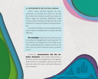 Um guia de saúde mental para adolescentes 39
3. INTERPRETE DE OUTRA FORMA
Como vimos, quando falamos de pen-
samentos, as crenças que cada um de nós
tem sobre nós mesmos e sobre as coisas nos
fazem reagir de maneiras diferentes. Essas
crenças são formadas ao longo da vida e vão
influenciar nossas emoções e comportamen-
tos.
Umaformadelidarcomasemoçõesétentar
pensar sobre a situação sob um ponto de vista
diferente.
Por exemplo: diante de uma nota ruim em
uma prova de Geografia, em vez de pensar “Eu
sou péssimo em Geografia” e ficar triste e com
raiva, você pode pensar: “Desta vez não me saí
bem, mas vou tentar melhorar para a próxima
prova”.
Lembre-se: pensamentos não são ver-
dades absolutas. Você pode observá-los e
deixá-los passar sem julgamento. Em seguida,
pode tentar ver a situação a partir de um novo
ponto de vista. Com isso, você pode influenciar
suas emoções.
 