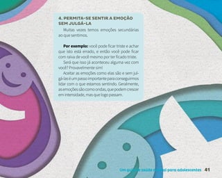 Um guia de saúde mental para adolescentes 41
4. PERMITA-SE SENTIR A EMOÇÃO
SEM JULGÁ-LA
Muitas vezes temos emoções secundárias
ao que sentimos.
Por exemplo: você pode ficar triste e achar
que isto está errado, e então você pode ficar
com raiva de você mesmo por ter ficado triste.
Será que isso já aconteceu alguma vez com
você? Provavelmente sim!
Aceitar as emoções como elas são e sem jul-
gá-laséumpassoimportanteparaconseguirmos
lidar com o que estamos sentindo. Geralmente,
asemoçõessãocomoondas,quepodemcrescer
emintensidade,masquelogopassam.
 