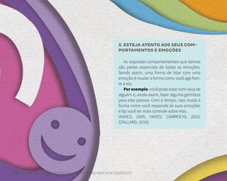 42 FUNDAÇÃO DEMÓCRITO ROCHA | UNIVERSIDADE ABERTA DO NORDESTE
5. ESTEJA ATENTO AOS SEUS COM-
PORTAMENTOS E EMOÇÕES
As respostas comportamentais que damos
são partes essenciais de todas as emoções.
Sendo assim, uma forma de lidar com uma
emoção é mudar a forma como você age fren-
te a ela.
Por exemplo: você pode estar com raiva de
alguém e, ainda assim, fazer alguma gentileza
para esta pessoa. Com o tempo, isso muda a
forma como você responde às suas emoções
e faz você ter mais controle sobre elas.
(HAYES, 2005; HAYES; CIARROCHI, 2015;
STALLARD, 2019).
 