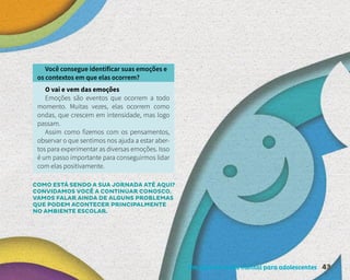 Um guia de saúde mental para adolescentes 43
Você consegue identificar suas emoções e
os contextos em que elas ocorrem?
O vai e vem das emoções
Emoções são eventos que ocorrem a todo
momento. Muitas vezes, elas ocorrem como
ondas, que crescem em intensidade, mas logo
passam.
Assim como fizemos com os pensamentos,
observar o que sentimos nos ajuda a estar aber-
tos para experimentar as diversas emoções. Isso
é um passo importante para conseguirmos lidar
com elas positivamente.
COMO ESTÁ SENDO A SUA JORNADA ATÉ AQUI?
CONVIDAMOS VOCÊ A CONTINUAR CONOSCO.
VAMOS FALAR AINDA DE ALGUNS PROBLEMAS
QUE PODEM ACONTECER PRINCIPALMENTE
NO AMBIENTE ESCOLAR.
 
