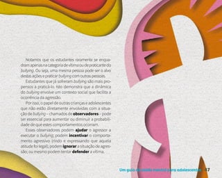 Um guia de saúde mental para adolescentes 47
Notamos que os estudantes raramente se enqua-
dramapenasnacategoriadevítimaoudepraticantedo
bullying. Ou seja, uma mesma pessoa pode ser o alvo
destasaçõesepraticarbullyingcomoutraspessoas.
Estudantes que já sofreram bullying são mais pro-
pensos a praticá-lo. Isto demonstra que a dinâmica
do bullying envolve um contexto social que facilita a
ocorrência da agressão.
Por isso, o papel de outras crianças e adolescentes
que não estão diretamente envolvidas com a situa-
çãodebullying–chamadosdeobservadores–pode
ser essencial para aumentar ou diminuir a probabili-
dade de que estes comportamentos ocorram.
Esses observadores podem ajudar o agressor a
executar o bullying; podem incentivar o comporta-
mento agressivo (rindo e expressando que aquela
atitude foi legal); podem ignorar a situação de agres-
são; ou mesmo podem tentar defender a vítima.
 