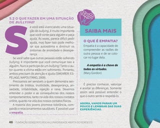 48 FUNDAÇÃO DEMÓCRITO ROCHA | UNIVERSIDADE ABERTA DO NORDESTE
O QUE É EMPATIA?
Empatia é a capacidade de
compreender as razões de
outra pessoa e de se colo-
car no lugar dela.
A empatia é a chave de
todas as virtudes.
(Mary Gordon)
SAIBA MAIS
5.2 O QUE FAZER EM UMA SITUAÇÃO
DE BULLYING?
e você está vivenciando uma situa-
ção de bullying, é muito importante
que você conte para alguém e peça
ajuda. Às vezes, parece difícil pedir
ajuda, mas fazer isso pode melho-
rar sua autoestima e diminuir os
sintomas de ansiedade e desespe-
rança.
Se você sabe que outras pessoas estão sofrendo
bullying, é importante que você comunique isso a
alguém. Nunca participe de um bullying! Tanto o au-
tor quanto a vítima estão em sofrimento. Portanto,
ambos precisam de atenção e ajuda (SWEARER; ES-
PELAGE; NAPOLITANO, 2009).
Precisamos ser sensíveis a quem demonstra sen-
timento de tristeza, inutilidade, desesperança, an-
siedade, irritabilidade, rejeição e raiva. Devemos
entender o poder e as consequências dos nossos
comportamentos, tanto na vida dos nossos contatos
online, quanto na vida dos nossos contatos físicos.
A maioria dos jovens promove tolerância, com-
paixão e relacionamentos saudáveis. É possível usar
a empatia.
É preciso conhecer, valorizar
e aceitar as diferenças. Somente
assim será possível entender o
que o outro sente e respeitá-lo.
AGORA, VAMOS PARAR UM
POUCO E LEMBRAR DAS SUAS
EXPERIÊNCIAS.
 