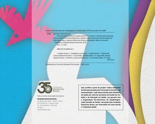 Todos os direitos desta edição reservados à:
Fundação Demócrito Rocha
Av. Aguanambi, 282/A - Joaquim Távora
CEP: 60.055-402 - Fortaleza-Ceará
Tel.: (85) 3255.6037 - 3255.6148
fdr.org.br
fundacao@fdr.org.br
Esta cartilha é parte do projeto “Ações Integradas
de Educomunicação para Prevenção ao Suicídio e da
Automutilação”, ação desenvolvida pelo Ministério
da Saúde por meio da Secretaria de Gestão do Tra-
balho e da Educação em Saúde, em parceria com
a Organização Pan-Americana de Saúde/Organi-
zação Mundial de Saúde, executado pela Fundação
Demócrito Rocha, por intermédio da Carta Acordo
nº SCON2020-00088.
Quesada, Andrea Amaro
Guia de saúde mental para adolescentes | 11 a 14 anos / Andrea Amaro Quesada,
Carlos Guilherme da Silva Figueiredo, Isabella Sallum Guimarães, Renata Nayara da
Silva Figueiredo e Josianne Martins de Oliveira; ilustrações: Rafael Limaverde.
– Fortaleza: Fundação Demócrito Rocha, 2020.
63 p. : il. color.
ISBN 978-65-86094-36-7
1. Saúde mental. 2. Inteligência emocional. 3. Adolescência. I. Figueiredo,
Carlos Guilherme da Silva. II. Guimarães, Isabella Sallum. III. Figueiredo, Renata
Nayara da Silva. IV. Oliveira, Josianne Martins de. V. Limaverde, Rafael. VI. Título.
CDD 155.5
Q54g
Dados Internacionais de Catalogação na Publicação (CIP) de acordo com ISBD
Elaborado por Francisco Edvander Pires Santos - CRB-3/1212
 