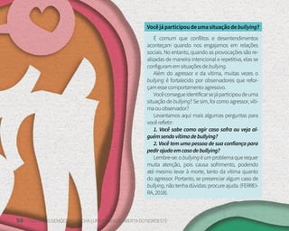 50 FUNDAÇÃO DEMÓCRITO ROCHA | UNIVERSIDADE ABERTA DO NORDESTE
Vocêjáparticipoudeumasituaçãodebullying?
É comum que conflitos e desentendimentos
aconteçam quando nos engajamos em relações
sociais. No entanto, quando as provocações são re-
alizadas de maneira intencional e repetitiva, elas se
configuramemsituaçõesdebullying.
Além do agressor e da vítima, muitas vezes o
bullying é fortalecido por observadores que refor-
çamessecomportamentoagressivo.
Vocêconsegueidentificarsejáparticipoudeuma
situação de bullying? Se sim, foi como agressor, víti-
maouobservador?
Levantamos aqui mais algumas perguntas para
vocêrefletir:
1. Você sabe como agir caso sofra ou veja al-
guémsendovítimadebullying?
2. Você tem uma pessoa de sua confiança para
pedirajudaemcasodebullying?
Lembre-se: o bullyingé um problema que requer
muita atenção, pois causa sofrimento, podendo
até mesmo levar à morte, tanto da vítima quanto
do agressor. Portanto, se presenciar algum caso de
bullying,nãotenhadúvidas:procureajuda.(FERREI-
RA,2018).
 
