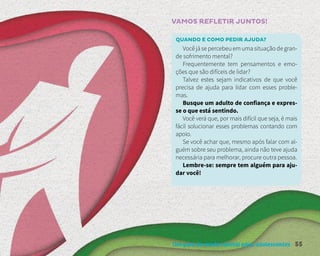 Um guia de saúde mental para adolescentes 55
VAMOS REFLETIR JUNTOS!
QUANDO E COMO PEDIR AJUDA?
Você já se percebeu em uma situação de gran-
de sofrimento mental?
Frequentemente tem pensamentos e emo-
ções que são difíceis de lidar?
Talvez estes sejam indicativos de que você
precisa de ajuda para lidar com esses proble-
mas.
Busque um adulto de confiança e expres-
se o que está sentindo.
Você verá que, por mais difícil que seja, é mais
fácil solucionar esses problemas contando com
apoio.
Se você achar que, mesmo após falar com al-
guém sobre seu problema, ainda não teve ajuda
necessária para melhorar, procure outra pessoa.
Lembre-se: sempre tem alguém para aju-
dar você!
 