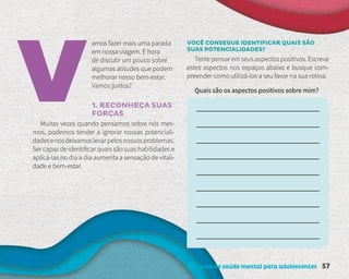 Um guia de saúde mental para adolescentes 57
amos fazer mais uma parada
em nossa viagem. É hora
de discutir um pouco sobre
algumas atitudes que podem
melhorar nosso bem-estar.
Vamos juntos?
1. RECONHEÇA SUAS
FORÇAS
Muitas vezes quando pensamos sobre nós mes-
mos, podemos tender a ignorar nossas potenciali-
dadesenosdeixamoslevarpelosnossosproblemas.
Ser capaz de identificar quais são suas habilidades e
aplicá-las no dia a dia aumenta a sensação de vitali-
dade e bem-estar.
VOCÊ CONSEGUE IDENTIFICAR QUAIS SÃO
SUAS POTENCIALIDADES?
Tente pensar em seus aspectos positivos. Escreva
estes aspectos nos espaços abaixo e busque com-
preender como utilizá-los a seu favor na sua rotina.
Quais são os aspectos positivos sobre mim?
 