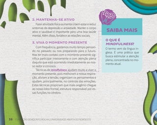 58 FUNDAÇÃO DEMÓCRITO ROCHA | UNIVERSIDADE ABERTA DO NORDESTE
SAIBA MAIS
2. MANTENHA-SE ATIVO
Fazeratividadefísicaaumentaobem-estarereduz
sintomas de depressão e ansiedade. Manter o corpo
ativo e saudável é importante para uma boa saúde
mental. Além disso, fortalece as relações sociais.
3. VIVA O MOMENTO PRESENTE
Com frequência, gastamos muito tempo pensan-
do no passado ou nos preparando para o futuro.
Mas ter mais contato com o momento presente sig-
nifica participar inteiramente e com atenção plena
daquilo que está ocorrendo imediatamente ao nos-
so redor e conosco.
Técnicas de mindfulness ajudam muito a viver o
momento presente, pois melhoram a nossa respira-
ção, aliviam a tensão, organizam os pensamentos e
ajudam, principalmente, no controle das emoções.
Estas técnicas propiciam que mais oxigênio chegue
ao nosso lobo frontal, estrutura responsável por es-
sas funções no cérebro.
O QUE É
MINDFULNESS?
O termo vem da língua in-
glesa. É uma prática que
busca estimular a atenção
plena, concentrada no mo-
mento atual.
 