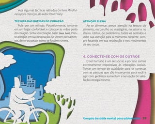 Um guia de saúde mental para adolescentes 59
Veja algumas técnicas retiradas do livro Mindful-
ness para crianças, do autor Vitor Friary:
TÉCNICA DAS BATIDAS DO CORAÇÃO
Pule por um minuto. Posteriormente, sente-se
em um lugar confortável e coloque as mãos perto
do coração. Sinta seu coração bater (tum, tum). Pres-
te atenção em sua respiração. Se vierem pensamen-
tos, deixe-os passar como se fossem nuvens.
ATENÇÃO PLENA
Ao se alimentar, preste atenção na textura do
alimento, no barulho ao mastigá-lo, no sabor e no
cheiro. Utilize, de preferência, todos os sentidos e
volte sua atenção para o momento presente, sem-
pre focando em sua respiração e nos movimentos
de seu corpo.
4. CONECTE-SE COM OS OUTROS
O ser humano é um ser social, e por isso somos
extremamente responsivos às interações sociais.
Tomar um tempo de qualidade para se conectar
com as pessoas que são importantes para você e
agir com gentileza aumentam a sensação de satis-
fação consigo mesmo.
 