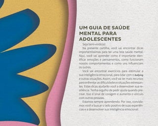 UM GUIA DE SAÚDE
MENTAL PARA
ADOLESCENTES
Seja bem-vindo(a).
Na presente cartilha, você vai encontrar dicas
importantíssimas para ter uma boa saúde mental.
Aqui, você vai aprender como é importante iden-
tificar emoções e pensamentos, como funcionam
nossos comportamentos e como uns influenciam
os outros.
Você vai encontrar exercícios para estimular a
sua inteligência emocional, para lidar com o bullying
e outras situações. Assim, você vai ter mais recursos
para enfrentar as dificuldades e situações estressan-
tes. Estas dicas ajudarão você a desenvolver sua re-
siliência. Tenha orgulho de pedir ajuda quando pre-
cisar. Isso é sinal de coragem e aumenta o vínculo
com outras pessoas.
Estamos sempre aprendendo. Por isso, convida-
mos você a buscar o lado positivo de suas experiên-
cias e a desenvolver sua inteligência emocional.
 
