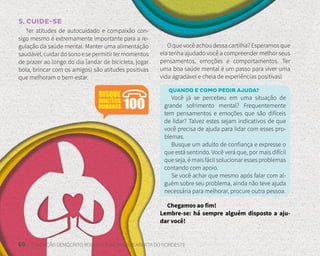 60 FUNDAÇÃO DEMÓCRITO ROCHA | UNIVERSIDADE ABERTA DO NORDESTE
5. CUIDE-SE
Ter atitudes de autocuidado e compaixão con-
sigo mesmo é extremamente importante para a re-
gulação da saúde mental. Manter uma alimentação
saudável,cuidardosonoesepermitirtermomentos
de prazer ao longo do dia (andar de bicicleta, jogar
bola, brincar com os amigos) são atitudes positivas
que melhoram o bem-estar.
O que você achou dessa cartilha? Esperamos que
ela tenha ajudado você a compreender melhor seus
pensamentos, emoções e comportamentos. Ter
uma boa saúde mental é um passo para viver uma
vida agradável e cheia de experiências positivas!
QUANDO E COMO PEDIR AJUDA?
Você já se percebeu em uma situação de
grande sofrimento mental? Frequentemente
tem pensamentos e emoções que são difíceis
de lidar? Talvez estes sejam indicativos de que
você precisa de ajuda para lidar com esses pro-
blemas.
Busque um adulto de confiança e expresse o
que está sentindo. Você verá que, por mais difícil
que seja, é mais fácil solucionar esses problemas
contando com apoio.
Se você achar que mesmo após falar com al-
guém sobre seu problema, ainda não teve ajuda
necessária para melhorar, procure outra pessoa.
Chegamos ao fim!
Lembre-se: há sempre alguém disposto a aju-
dar você!
 
