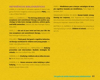 Um guia de saúde mental para adolescentes 61
REFERÊNCIAS BIBLIOGRÁFICAS
COWEN, A. S.; KELTNER, D. Self-report captures 27 distinct cate-
gories of emotion bridged by continuous gradients. PNAS, v.114,
n.38, p. E7900-E7909; 2017.
HAYES, L. L.; CIARROCHI, J. V. The thriving adolescent: using
acceptance and commitment therapy and positive psy-
chology to help teens manage emotions, achieve goals,
and build connection. Oakland (US): New Harbinger Publica-
tions, 2015.
HAYES, S. C. Get out of your mind and into your life: the
new acceptance and commitment therapy. Oakland (US):
New Harbinger Publications, 2005.
STALLARD, P. Think good, feel good: a cognitive behaviou-
ral therapy workbook for children and young people. Ho-
boken: John Wiley & Sons, 2019.
SWEARER, S. M.; ESPELAGE, D. L.; NAPOLITANO, S. A. Bullying
prevention and intervention: Realistic strategies for
schools. New York: Guilford Press, 2009.
FERREIRA, H. M. O bullying: violência sob os olhos da esco-
la. Recife: Nossa Casa, 2020 (no prelo).
FERREIRA, H. M. Vamos conversar sobre bullying e cyber-
bullying. CPI dos maus-tratos contra crianças e adolescentes.
Brasília: Senado Federal, 2018.
FRIARY, V. Mindfulness para crianças: estratégias da tera-
pia cognitiva baseada em mindfulness. Porto Alegre: Ed.
Synopsis, 2017.
ORGANIZAÇÃO MUNDIAL DE SAÚDE. Mental helath: streng-
thening our response, 2018. Disponível em: <https://www.
who.int/en/news-room/fact-sheets/detail/mental-health-streng-
thening-our-response>. Acesso em 30 jun. 2020.
WHITTED, K. S., DUPPER, D. R. Best practices for preventing or
reducing bullying in schools. Children & Schools, v. 27, n.3, p.
167-175.
 