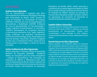 AUTORES
AndreaAmaroQuesada
PhD em Neurociências e Cognição pela Ruhr-
UniversitätBochum.MestreemPsicologiaePsicóloga
pela Universidade de Brasília (UnB). Docente do
Curso de Psicologia na Universidade de Fortaleza
(UNIFOR). Professora do curso de Especialização em
Neurociências e Reabilitação (UNIFOR). Professora
do curso de pós-graduação em Neuropsicologia e
Terapia Cognitiva Comportamental na Unichristus.
Trabalhos apresentados em Congressos Nacionais
e Internacionais (Alemanha, EUA, Japão, Argentina).
Artigos publicados nos periódicos internacionais
Psychoneuroendocrinology,Stress.Pesquisadoranas
áreas de estresse, maus-tratos, Síndrome Congênita
do Zika vírus e Fenilcetonúria (PKU). Autora do livro
infanto-juvenil A Caixa Mágica e a Busca do Tesouro
Escondido.
CarlosGuilhermedaSilvaFigueiredo
Médico psiquiatra e Psiquiatra Titular da Associação
Brasileira de Psiquiatria (ABP/AMB). Residência
Médica em Psiquiatria pela Pax Clínica Psiquiátrica
– Instituto de Neurociências. Pós Graduação em
Psiquiatria da Infância e Adolescência pela Santa
Casa de Misericórdia do Rio de Janeiro. Psiquiatra da
Gerência de Saúde Mental da Secretaria de Economia
do Distrito Federal. Vice-Presidente da Associação
Psiquiátrica de Brasília (APBr), diretor tesoureiro e
ConselheirodoConselhoRegionaldeMedicina(CRM/
DF)naGestão2018-2023.MembrodaCâmaraTécnica
de Psiquiatra do CRM/DF. Membro da comissão de
ProcessoÉtico-disciplinardaABP.Étambémmembro
da organização da Campanha de Prevenção ao
SuicídiodoSetembroAmarelodesde2017.
IsabellaSallumGuimarães
PsicólogaeMestreemMedicinaMolecularpelaUniversidade
Federal de Minas Gerais (UFMG). É professora em diversas
pós-graduações em Neuropsicologia. Trabalha como
neuropsicóloga e como psicóloga na linha cognitivo-
comportamental,atendendocrianças,adolescentesejovens
adultos.
RenataNayaradaSilvaFigueiredo
Médica psiquiatra, com Residência Médica em Psiquiatria
pela Universidade Estadual de Montes Claros (Unimontes).
PsiquiatraTitulardaAssociaçãoBrasileiradePsiquiatria(ABP/
AMB),PresidentedaAssociaçãoPsiquiátricadeBrasília(APBr)
e conselheira do Conselho Regional de Medicina do Distrito
Federal (CRM-DF). Membro da Câmara Técnica de Psiquiatria
do CRM-DF. Na ABP, é membro da Comissão de Emergências
Psiquiátricas, da Comissão de Dependência Química e da
Comissão de Processo Ético-disciplinar. É também membro
da organização da Campanha de Prevenção ao Suicídio do
SetembroAmarelodesde2017.
 