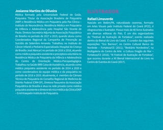 JosianneMartinsdeOliveira
Médica formada pela Universidade Federal de Goiás.
Psiquiatra Titular da Associação Brasileira de Psiquiatria
(ABP) e Residência Médica em Psiquiatria pela Pax Clínica –
Instituto de Neurociência. Residência Médica em Psiquiatria
da Infância e Adolescência pelo Hospital São Vicente de
Paulo. Diretora Secretária Adjunta da Associação Psiquiátrica
de Brasília no período de 2017 a 2019, quando atuou como
Coordenadora Regional da Campanha de Prevenção ao
Suicídio do Setembro Amarelo. Trabalhou no Instituto do
Câncer Infantil e Pediatria Especializada (Hospital da Criança
de Brasília José Alencar) no período de 2016 a 2018, atuando
comomédicapsiquiatraassistenteepreceptoravoluntáriana
Residência Médica de Psiquiatria da Infância e Adolescência
do Centro de Orientação Médico-Psicopedagógica.
TrabalhounaSaúdeBRBCaixadeAssistência,atuandocomo
médica psiquiatra assistente no período de 2014 a 2020 e
como coordenadora da equipe médica e da psiquiatria no
período de 2018 a 2019. Atualmente, é membro da Câmara
Técnica de Psiquiatria do Conselho Regional de Medicina do
Distrito Federal (CRM-DF), Diretora-Tesoureira da Associação
Psiquiátrica de Brasília e atua na rede privada como médica
psiquiatraassistenteediretoratécnicamédicadaClínicaEKIP
–EmilKraepelinInstitutodePsiquiatria.
ILUSTRADOR
RafaelLimaverde
Nascido em Belém/PA, naturalizado cearense, formado
em Artes Visuais pelo Instituto Federal do Ceará (IFCE), é
xilogravurista e ilustrador. Possui mais de 40 livros ilustrados
em diversas editoras do País. É um dos organizadores
do “Festival de Ilustração de Fortaleza”, evento realizado
dentro da Bienal do Livro do Ceará. É curador das seguintes
exposições: “Eco Barroco”, no Centro Cultural Banco do
Nordeste – Fortaleza/CE (2011); “Bestiário Nordestino”, na
Multigaleria do Centro de Arte e Cultura Dragão do Mar –
Fortaleza/CE (2016); “III Festival de Ilustração de Fortaleza”,
que ocorreu durante a XII Bienal Internacional do Livro no
CentrodeEventosdoCeará(2017).
 