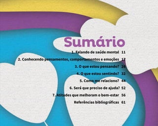 Sumário
1. Falando de saúde mental 11
2. Conhecendo pensamentos, comportamentos e emoções 17
3. O que estou pensando? 26
4. O que estou sentindo? 32
5. Como me relaciono? 44
6. Será que preciso de ajuda? 52
7. Atitudes que melhoram o bem-estar 56
Referências bibliográficas 61
 