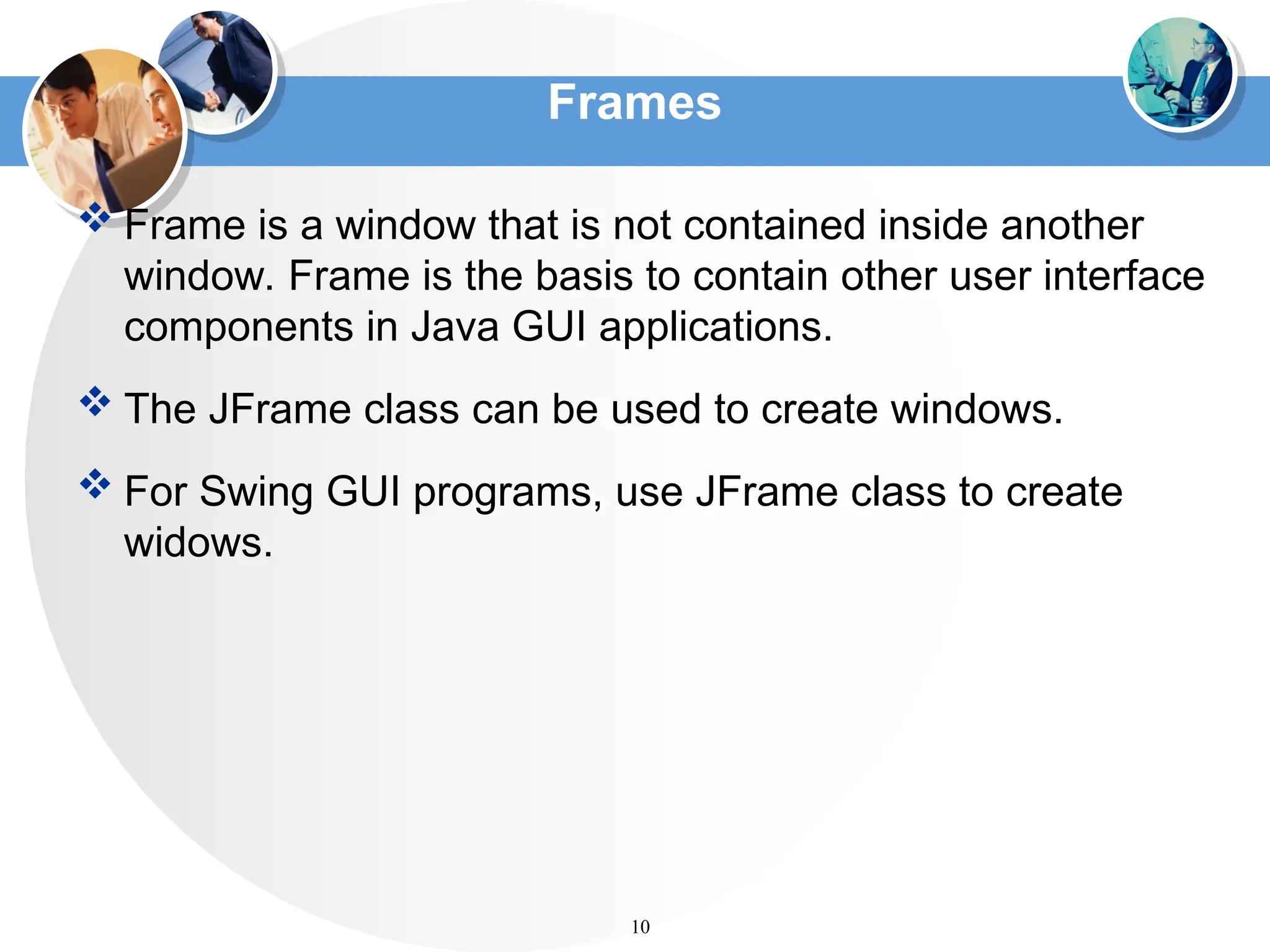 Frames
 Frame is a window that is not contained inside another
window. Frame is the basis to contain other user interface
components in Java GUI applications.
 The JFrame class can be used to create windows.
 For Swing GUI programs, use JFrame class to create
widows.
10
 